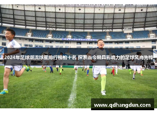 2024年足球潮流球星排行榜前十名 探索当今最具影响力的足球风尚先锋