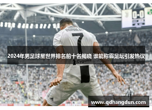 2024年男足球星世界排名前十名揭晓 谁能称霸足坛引发热议